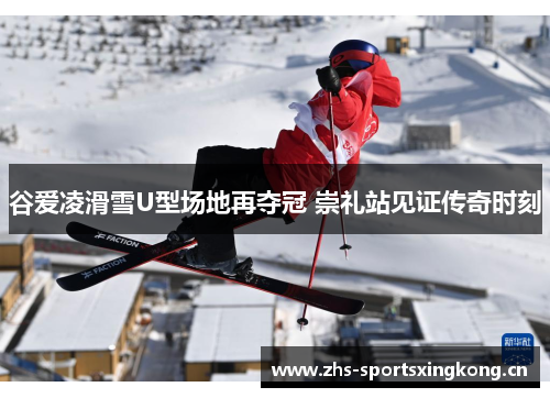 谷爱凌滑雪U型场地再夺冠 崇礼站见证传奇时刻
