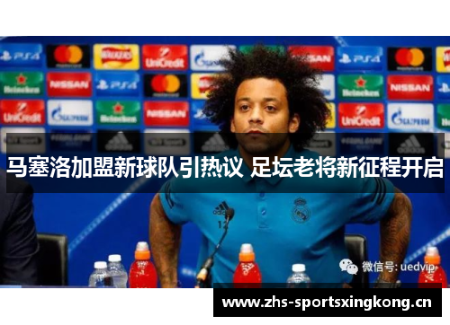 马塞洛加盟新球队引热议 足坛老将新征程开启