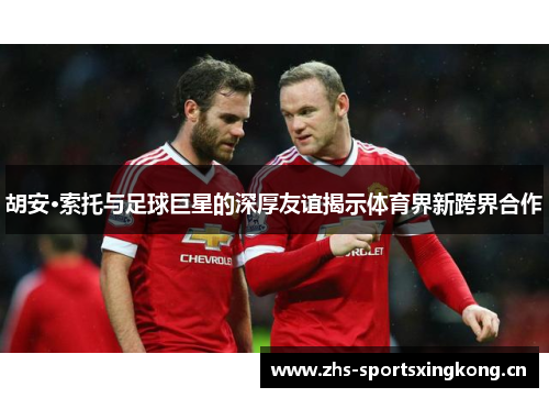 胡安·索托与足球巨星的深厚友谊揭示体育界新跨界合作